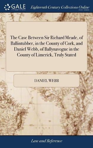 The Case Between Sir Richard Meade, of Ballintubber, in the County of Cork, and Daniel Webb, of Ballynavogue in the County of Limerick, Truly Stated