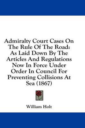 Cover image for Admiralty Court Cases on the Rule of the Road: As Laid Down by the Articles and Regulations Now in Force Under Order in Council for Preventing Collisions at Sea (1867)