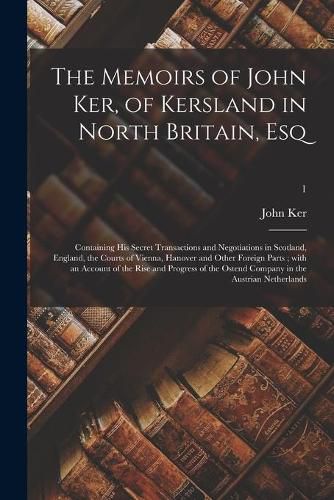 Cover image for The Memoirs of John Ker, of Kersland in North Britain, Esq: Containing His Secret Transactions and Negotiations in Scotland, England, the Courts of Vienna, Hanover and Other Foreign Parts; With an Account of the Rise and Progress of the Ostend...; 1