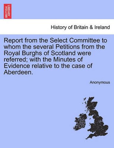 Cover image for Report from the Select Committee to Whom the Several Petitions from the Royal Burghs of Scotland Were Referred; With the Minutes of Evidence Relative to the Case of Aberdeen.