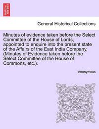 Cover image for Minutes of Evidence Taken Before the Select Committee of the House of Lords, Appointed to Enquire Into the Present State of the Affairs of the East India Company, (Minutes of Evidence Taken Before the Select Committee of the House of Commons, Etc.).