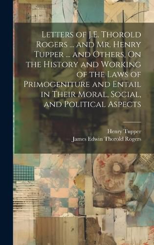 Letters of J.E. Thorold Rogers ... and Mr. Henry Tupper ... and Others, On the History and Working of the Laws of Primogeniture and Entail in Their Moral, Social, and Political Aspects