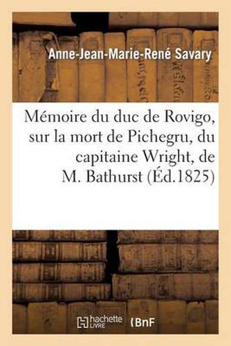 Memoire Du Duc de Rovigo, Sur La Mort de Pichegru, Du Capitaine Wright, de M. Bathurst: , Et Sur Quelques Autres Circonstances de Sa Vie