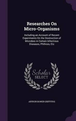 Cover image for Researches on Micro-Organisms: Including an Account of Recent Experiments on the Destruction of Microbes in Certain Infectious Diseases, Phthisis, Etc