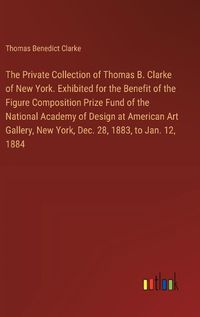 Cover image for The Private Collection of Thomas B. Clarke of New York. Exhibited for the Benefit of the Figure Composition Prize Fund of the National Academy of Design at American Art Gallery, New York, Dec. 28, 1883, to Jan. 12, 1884