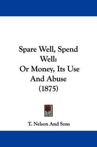 Cover image for Spare Well, Spend Well: Or Money, Its Use and Abuse (1875)