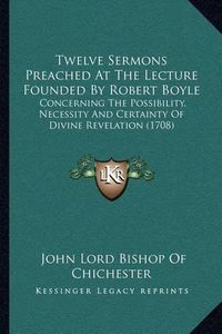 Cover image for Twelve Sermons Preached at the Lecture Founded by Robert Boyle: Concerning the Possibility, Necessity and Certainty of Divine Revelation (1708)