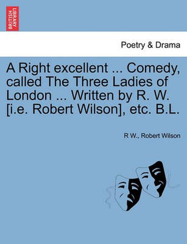 Cover image for A Right Excellent ... Comedy, Called the Three Ladies of London ... Written by R. W. [I.E. Robert Wilson], Etc. B.L.