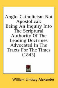 Cover image for Anglo-Catholicism Not Apostolical: Being an Inquiry Into the Scriptural Authority of the Leading Doctrines Advocated in the Tracts for the Times (1843)