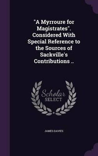 A Myrroure for Magistrates. Considered with Special Reference to the Sources of Sackville's Contributions ..