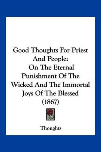 Cover image for Good Thoughts for Priest and People: On the Eternal Punishment of the Wicked and the Immortal Joys of the Blessed (1867)