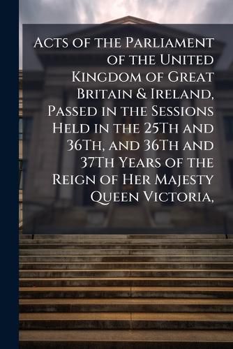 Cover image for Acts of the Parliament of the United Kingdom of Great Britain & Ireland, Passed in the Sessions Held in the 25Th and 36Th, and 36Th and 37Th Years of the Reign of Her Majesty Queen Victoria,