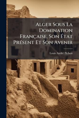 Cover image for Alger Sous La Domination Fran Aise, Son Tat PR Sent Et Son Avenir