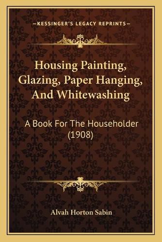 Cover image for Housing Painting, Glazing, Paper Hanging, and Whitewashing: A Book for the Householder (1908)