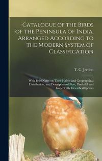 Cover image for Catalogue of the Birds of the Peninsula of India, Arranged According to the Modern System of Classification: With Brief Notes on Their Habits and Geographical Distribution, and Description of New, Doubtful and Imperfectly Described Species