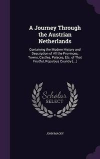 Cover image for A Journey Through the Austrian Netherlands: Containing the Modern History and Description of All the Provinces, Towns, Castles, Palaces, Etc. of That Fruitful, Populous Country [...]