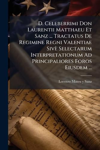 Cover image for D. Celeberrimi Don Laurentii Matthaeu Et Sanz ... Tractatus de Regimine Regni Valentiae Siv Selectarum Interpretationum Ad Principaliores Foros Eiusdem ...