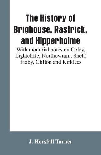 Cover image for The history of Brighouse, Rastrick, and Hipperholme: with monorial notes on Coley, Lightcliffe, Northowram, Shelf, Fixby, Clifton and Kirklees