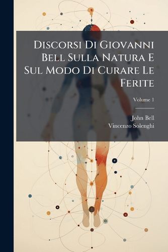 Cover image for Discorsi Di Giovanni Bell Sulla Natura E Sul Modo Di Curare Le Ferite: Opera Divisa in Tre Parti Con Discorsi Aggiunti Dal Traduttore Ed Alcune Tavole, Volume 1