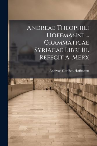 Cover image for Andreae Theophili Hoffmanni ... Grammaticae Syriacae Libri III. Refecit A. Merx