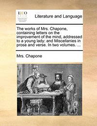 Cover image for The Works of Mrs. Chapone, Containing Letters on the Improvement of the Mind, Addressed to a Young Lady: And Miscellanies in Prose and Verse. in Two Volumes. ...