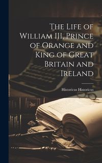 Cover image for The Life of William III, Prince of Orange and King of Great Britain and Ireland