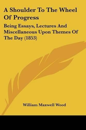 Cover image for A Shoulder to the Wheel of Progress: Being Essays, Lectures and Miscellaneous Upon Themes of the Day (1853)