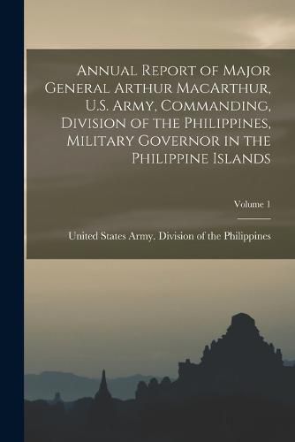 Annual Report of Major General Arthur MacArthur, U.S. Army, Commanding, Division of the Philippines, Military Governor in the Philippine Islands; Volume 1