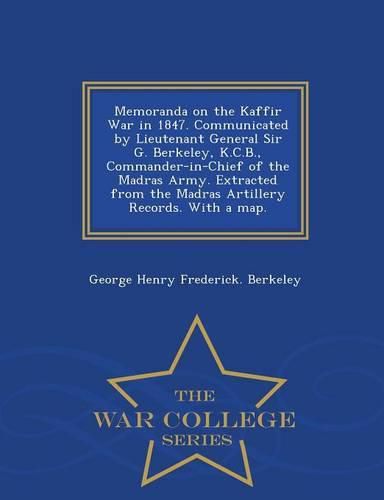 Memoranda on the Kaffir War in 1847. Communicated by Lieutenant General Sir G. Berkeley, K.C.B., Commander-In-Chief of the Madras Army. Extracted from the Madras Artillery Records. with a Map. - War College Series