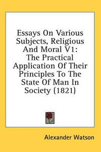 Cover image for Essays on Various Subjects, Religious and Moral V1: The Practical Application of Their Principles to the State of Man in Society (1821)