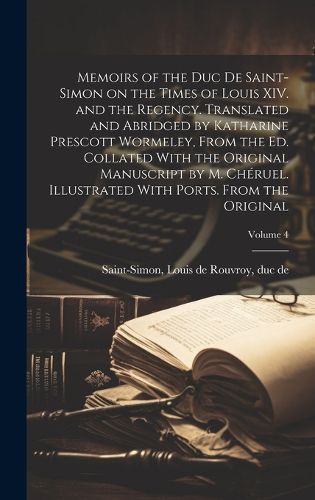 Cover image for Memoirs of the Duc de Saint-Simon on the Times of Louis XIV. and the Regency. Translated and Abridged by Katharine Prescott Wormeley, From the ed. Collated With the Original Manuscript by M. Cheruel. Illustrated With Ports. From the Original; Volume 4