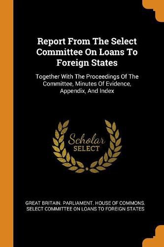 Cover image for Report from the Select Committee on Loans to Foreign States: Together with the Proceedings of the Committee, Minutes of Evidence, Appendix, and Index