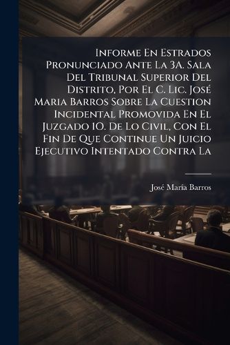 Cover image for Informe En Estrados Pronunciado Ante La 3A. Sala Del Tribunal Superior Del Distrito, Por El C. Lic. Jose Maria Barros Sobre La Cuestion Incidental Promovida En El Juzgado 1O. De Lo Civil, Con El Fin De Que Continue Un Juicio Ejecutivo Intentado Contra La