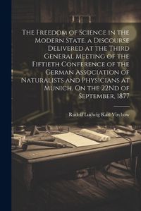 Cover image for The Freedom of Science in the Modern State. a Discourse Delivered at the Third General Meeting of the Fiftieth Conference of the German Association of Naturalists and Physicians at Munich, On the 22Nd of September, 1877