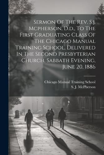 Sermon Of The Rev. S.j. Mcpherson, D.d., To The First Graduating Class Of The Chicago Manual Training School, Delivered In The Second Presbyterian Church, Sabbath Evening, June 20, 1886