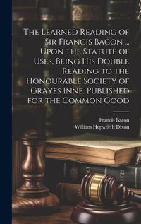 Cover image for The Learned Reading of Sir Francis Bacon ... Upon the Statute of Uses, Being his Double Reading to the Honourable Society of Grayes Inne. Published for the Common Good