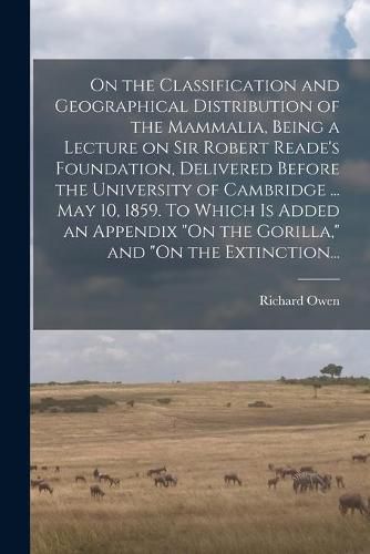 On the Classification and Geographical Distribution of the Mammalia, Being a Lecture on Sir Robert Reade's Foundation, Delivered Before the University of Cambridge ... May 10, 1859. To Which is Added an Appendix "On the Gorilla," and "On the Extinction...