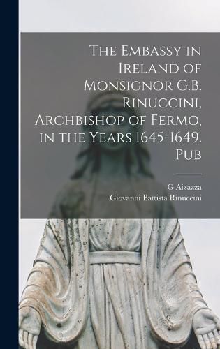 Cover image for The Embassy in Ireland of Monsignor G.B. Rinuccini, Archbishop of Fermo, in the Years 1645-1649. Pub