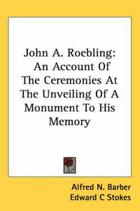 Cover image for John A. Roebling: An Account of the Ceremonies at the Unveiling of a Monument to His Memory