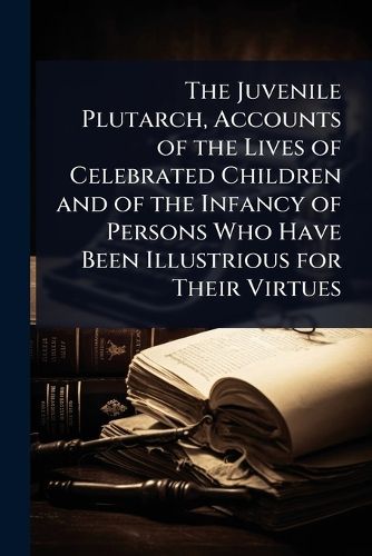 Cover image for The Juvenile Plutarch, Accounts of the Lives of Celebrated Children and of the Infancy of Persons Who Have Been Illustrious for Their Virtues