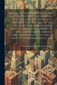 Cover image for Report to The President of The United States by The Director of The Bureau of The Budget Transmitting Reports to The Chief Coordinator, General Supply, and The Chairman of The Coordinating Boards Established by Executive Order for The Coordination of The