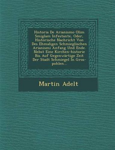 Cover image for Historia de Arianismo Olim Smiglam Infestante, Oder, Historische Nachricht Von Des Ehmaligen Schmieglischen Arianismi Anfang Und Ende. Nebst Eine Kirchen-Historie Bis Auf Gegenwartige Zeit Der Stadt Schmiegel in Gros-Pohlen...