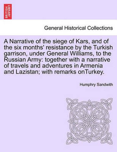 Cover image for A Narrative of the Siege of Kars, and of the Six Months' Resistance by the Turkish Garrison, Under General Williams, to the Russian Army: Together with a Narrative of Travels and Adventures in Armenia and Lazistan; With Remarks Onturkey.