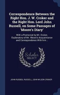 Cover image for Correspondence Between the Right Hon. J. W. Croker and the Right Hon. Lord John Russell, on Some Passages of 'Moore's Diary': With a PostScript by Mr. Croker, Explanatory of Mr. Moore's Acquaintance and Correspondence with Him ..