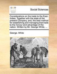 Cover image for Considerations on the Trade to the East-Indies. Together with the State of the Present Company, And, the Best Method for Establishing and Managing That Trade to the Honour and Advantage of the Nation. Written by Mr. George White, ...