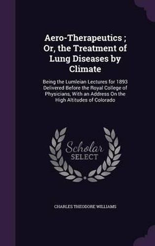 Cover image for Aero-Therapeutics; Or, the Treatment of Lung Diseases by Climate: Being the Lumleian Lectures for 1893 Delivered Before the Royal College of Physicians, with an Address on the High Altitudes of Colorado