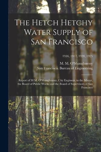 Cover image for The Hetch Hetchy Water Supply of San Francisco: Report of M.M. O'Shaughnessy, City Engineer, to the Mayor, the Board of Public Works and the Board of Supervisors of San Francisco; 1916, 1917, 1920, 1925