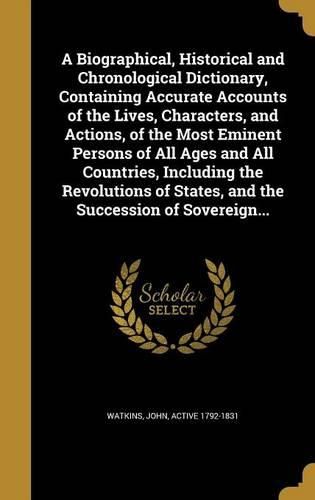 Cover image for A Biographical, Historical and Chronological Dictionary, Containing Accurate Accounts of the Lives, Characters, and Actions, of the Most Eminent Persons of All Ages and All Countries, Including the Revolutions of States, and the Succession of Sovereign...
