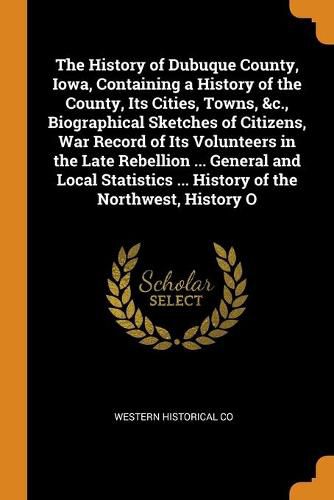 Cover image for The History of Dubuque County, Iowa, Containing a History of the County, Its Cities, Towns, &c., Biographical Sketches of Citizens, War Record of Its Volunteers in the Late Rebellion ... General and Local Statistics ... History of the Northwest, History O