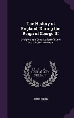 Cover image for The History of England, During the Reign of George III: Designed as a Continuation of Hume and Smollett Volume 3